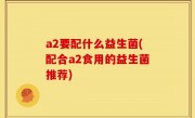 a2要配什么益生菌(配合a2食用的益生菌推荐)