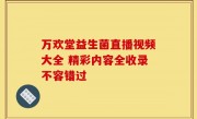 万欢堂益生菌直播视频大全 精彩内容全收录不容错过