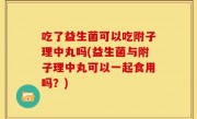 吃了益生菌可以吃附子理中丸吗(益生菌与附子理中丸可以一起食用吗？)