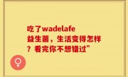 吃了wadelafe益生菌，生活变得怎样？看完你不想错过”