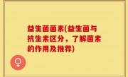 益生菌菌素(益生菌与抗生素区分，了解菌素的作用及推荐)