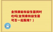 金预康能和益生菌同时吃吗(金预康和益生菌可否一起服用？)