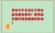 胃动力不足消化不良吃益生菌有用吗？探究益生菌对胃部健康的影响？