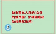 益生菌女人用的(女性的益生菌：护理健康私处的天然选择)