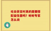 吃白芸豆时真的需要搭配益生菌吗？听听专家怎么说