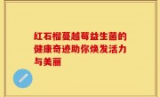 红石榴蔓越莓益生菌的健康奇迹助你焕发活力与美丽