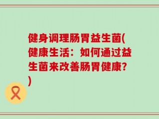 健身调理肠胃益生菌(健康生活：如何通过益生菌来改善肠胃健康？)