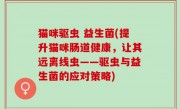 猫咪驱虫 益生菌(提升猫咪肠道健康，让其远离线虫——驱虫与益生菌的应对策略)