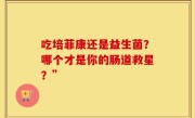 吃培菲康还是益生菌？哪个才是你的肠道救星？”