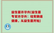 益生菌许华升(益生菌专家许华升：培育肠道健康，从益生菌开始)