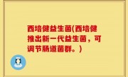 西培健益生菌(西培健推出新一代益生菌，可调节肠道菌群。)