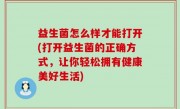 益生菌怎么样才能打开(打开益生菌的正确方式，让你轻松拥有健康美好生活)