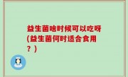 益生菌啥时候可以吃呀(益生菌何时适合食用？)