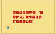 菌倩益生菌牙膏(「菌恩护牙」益生菌牙膏，打造健康口腔)
