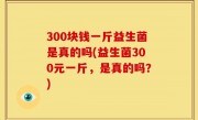 300块钱一斤益生菌是真的吗(益生菌300元一斤，是真的吗？)