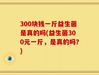 300块钱一斤益生菌是真的吗(益生菌300元一斤，是真的吗？)