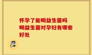 怀孕了能喝益生菌吗 喝益生菌对孕妇有哪些好处