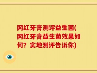 网红牙膏测评益生菌(网红牙膏益生菌效果如何？实地测评告诉你)