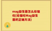 mag益生菌怎么给猫吃(给猫吃Mag益生菌的正确方法)