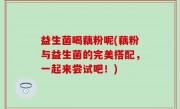 益生菌喝藕粉呢(藕粉与益生菌的完美搭配，一起来尝试吧！)