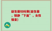 益生菌妇科赛(益生菌，镇静“下面”，女性福音)