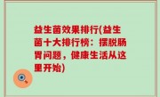 益生菌效果排行(益生菌十大排行榜：摆脱肠胃问题，健康生活从这里开始)