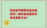 双向调节肠胃的益生菌的药？解析益生菌的作用及使用方法？