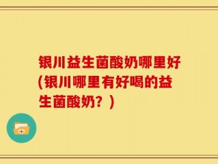 银川益生菌酸奶哪里好(银川哪里有好喝的益生菌酸奶？)