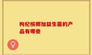 枸杞槟榔加益生菌的产品有哪些
