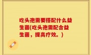 吃头孢需要搭配什么益生菌(吃头孢需配合益生菌，提高疗效。)
