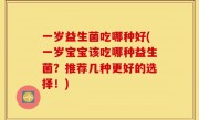 一岁益生菌吃哪种好(一岁宝宝该吃哪种益生菌？推荐几种更好的选择！)