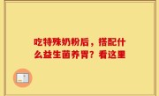 吃特殊奶粉后，搭配什么益生菌养胃？看这里