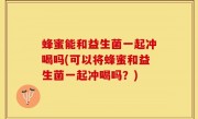 蜂蜜能和益生菌一起冲喝吗(可以将蜂蜜和益生菌一起冲喝吗？)
