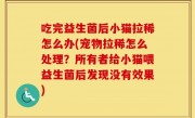 吃完益生菌后小猫拉稀怎么办(宠物拉稀怎么处理？所有者给小猫喂益生菌后发现没有效果)