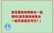 益生菌能和蜂蜜水一起用吗(益生菌和蜂蜜水一起饮用是否可行？)