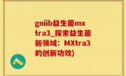 gniib益生菌mxtra3_探索益生菌新领域：MXtra3的创新功效)