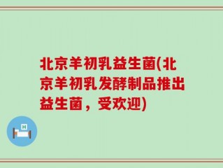 北京羊初乳益生菌(北京羊初乳发酵制品推出益生菌，受欢迎)