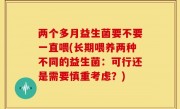 两个多月益生菌要不要一直喂(长期喂养两种不同的益生菌：可行还是需要慎重考虑？)