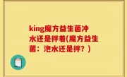 king魔方益生菌冲水还是拌着(魔方益生菌：泡水还是拌？)