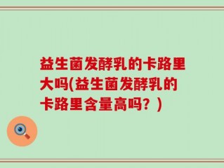 益生菌发酵乳的卡路里大吗(益生菌发酵乳的卡路里含量高吗？)