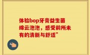 体验bop牙膏益生菌绵云泡泡，感受前所未有的清新与舒适”
