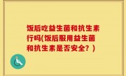饭后吃益生菌和抗生素行吗(饭后服用益生菌和抗生素是否安全？)