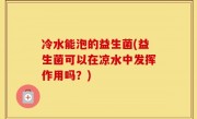 冷水能泡的益生菌(益生菌可以在凉水中发挥作用吗？)
