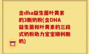 含dha益生菌叶黄素的3断奶粉(含DHA益生菌和叶黄素的三段式奶粉助力宝宝顺利断奶)