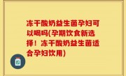 冻干酸奶益生菌孕妇可以喝吗(孕期饮食新选择！冻干酸奶益生菌适合孕妇饮用)
