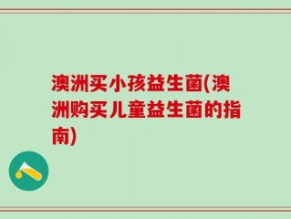 澳洲买小孩益生菌(澳洲购买儿童益生菌的指南)