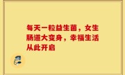 每天一粒益生菌，女生肠道大变身，幸福生活从此开启