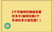 2个月猫咪拉稀益生菌吃多少(猫咪拉稀2个月该吃多少益生菌？)