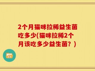 2个月猫咪拉稀益生菌吃多少(猫咪拉稀2个月该吃多少益生菌？)