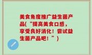 美食角度推广益生菌产品(“提高美食口感，享受良好消化！尝试益生菌产品吧！”)